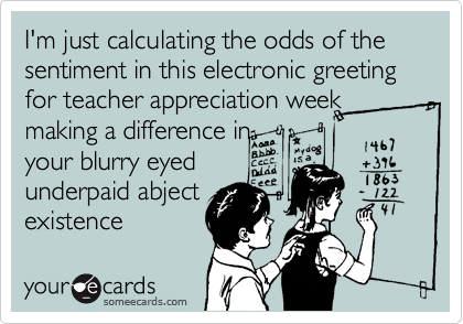 I'm just calculating the odds of the sentiment in this electronic greeting for teacher appreciation week  making a difference in
your blurry eyed
underpaid abject
existence