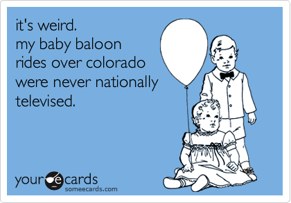 it's weird. 
my baby baloon
rides over colorado
were never nationally
televised.