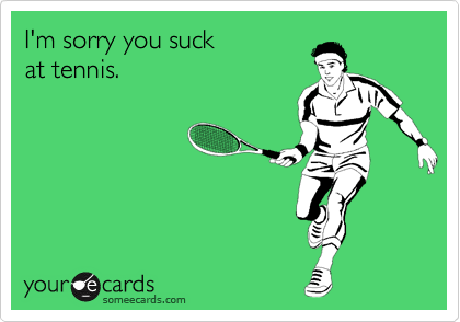I'm sorry you suck
at tennis.