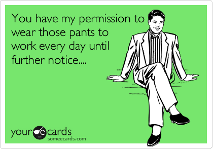 You have my permission to
wear those pants to
work every day until
further notice....