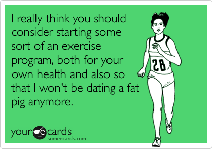 I really think you should
consider starting some
sort of an exercise
program, both for your 
own health and also so
that I won't be dating a fat 
pig anymore.