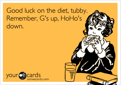 Good luck on the diet, tubby.
Remember, G's up, HoHo's
down.