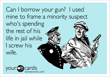 Can I borrow your gun?  I used mine to frame a minority suspect who's spending
the rest of his
life in jail while
I screw his
wife.