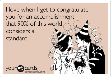 I love when I get to congratulate you for an accomplishment
that 90% of this world
considers a
standard.