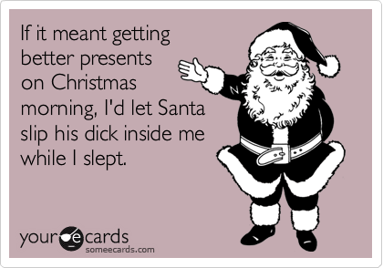 If it meant getting
better presents 
on Christmas 
morning, I'd let Santa
slip his dick inside me
while I slept. 