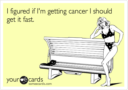 I figured if I'm getting cancer I should get it fast.