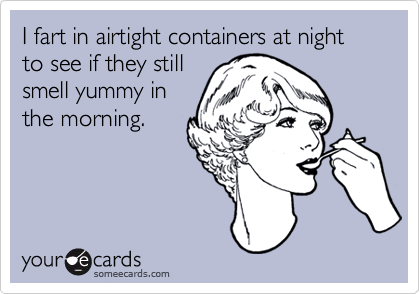 I fart in airtight containers at night to see if they still
smell yummy in
the morning.
