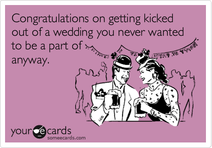 Congratulations on getting kicked out of a wedding you never wanted to be a part of  
anyway.