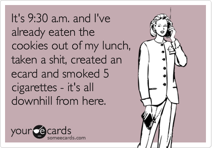 It's 9:30 a.m. and I've
already eaten the
cookies out of my lunch,
taken a shit, created an
ecard and smoked 5
cigarettes - it's all
downhill from here.