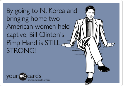 By going to N. Korea and
bringing home two
American women held
captive, Bill Clinton's
Pimp Hand is STILL
STRONG!