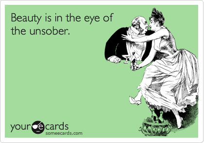 Beauty is in the eye of
the unsober.