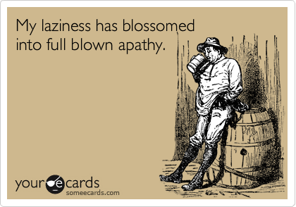 My laziness has blossomed
into full blown apathy.