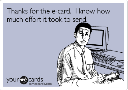 Thanks for the e-card.  I know how much effort it took to send.