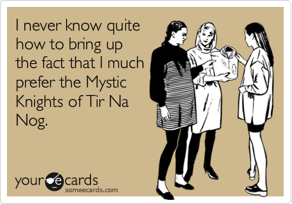 I never know quite
how to bring up
the fact that I much
prefer the Mystic
Knights of Tir Na
Nog.