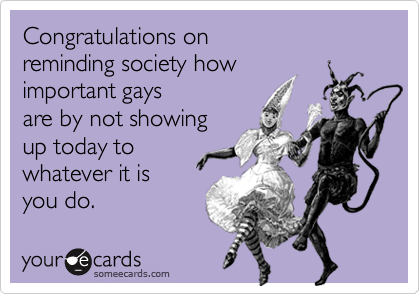 Congratulations on reminding society howimportant gaysare by not showingup today towhatever it is you do.