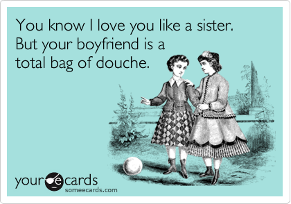 You know I love you like a sister.
But your boyfriend is a
total bag of douche.