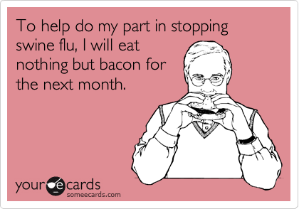 To help do my part in stopping swine flu, I will eat 
nothing but bacon for 
the next month.