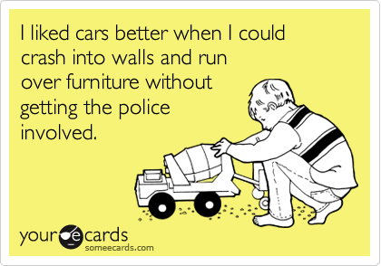 I liked cars better when I could
crash into walls and run 
over furniture without
getting the police
involved.
