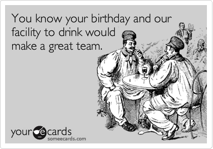 You know your birthday and our facility to drink would
make a great team.