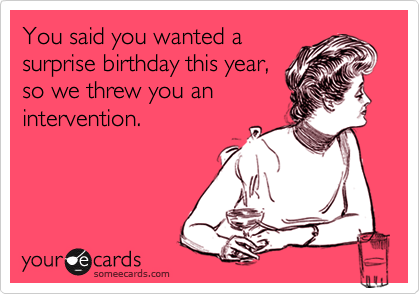 You said you wanted a 
surprise birthday this year, 
so we threw you an 
intervention.