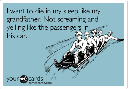 I want to die in my sleep like my grandfather. Not screaming and yelling like the passengers in 
his car.