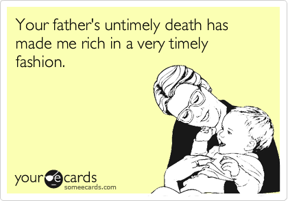 Your father's untimely death has made me rich in a very timely fashion.