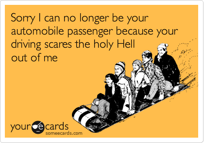 Sorry I can no longer be your automobile passenger because your driving scares the holy Hellout of me