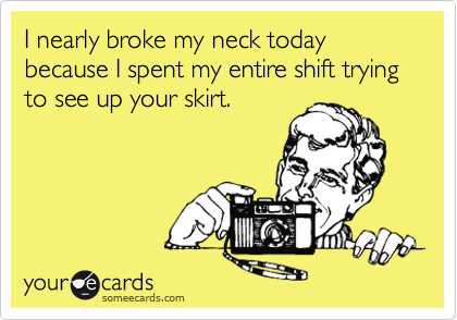 I nearly broke my neck today because I spent my entire shift trying to see up your skirt.