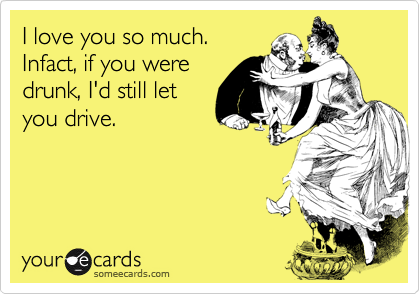 I love you so much.Infact, if you weredrunk, I'd still letyou drive.