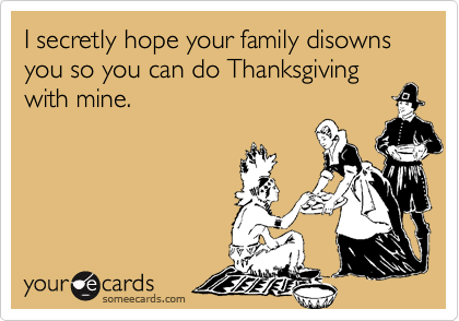 I secretly hope your family disowns you so you can do Thanksgiving with mine.