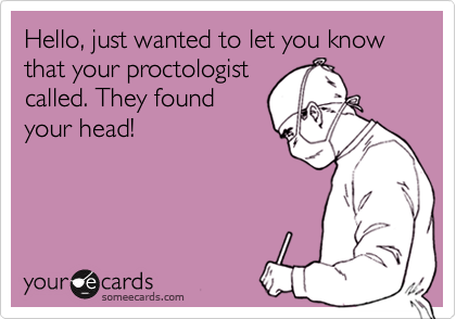 Hello, just wanted to let you know that your proctologist
called. They found
your head!
