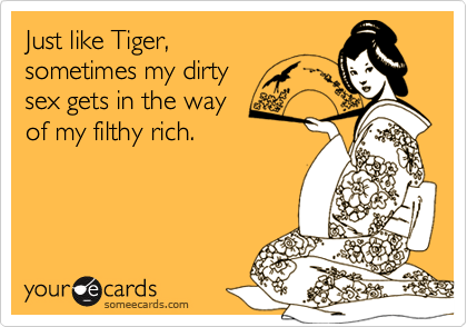 Just like Tiger,
sometimes my dirty
sex gets in the way
of my filthy rich.