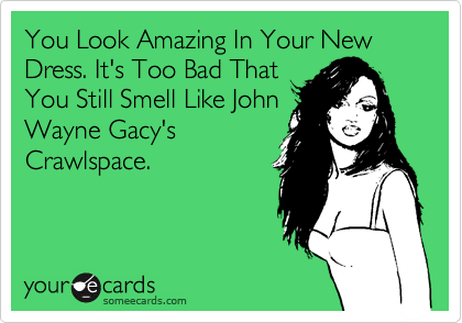 You Look Amazing In Your New Dress. It's Too Bad That
You Still Smell Like John
Wayne Gacy's
Crawlspace.