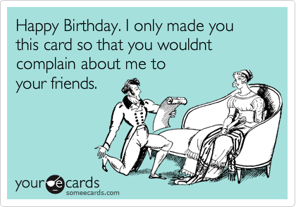 Happy Birthday. I only made you this card so that you wouldnt complain about me to      
your friends. 