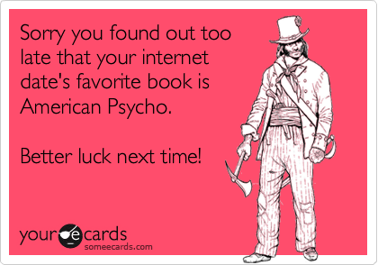 Sorry you found out toolate that your internetdate's favorite book isAmerican Psycho.Better luck next time!