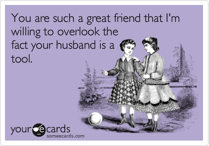 You are such a great friend that I'm willing to overlook the
fact your husband is a
tool.