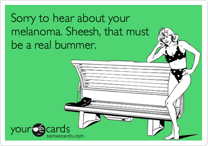 Sorry to hear about your melanoma. Sheesh, that must
be a real bummer.