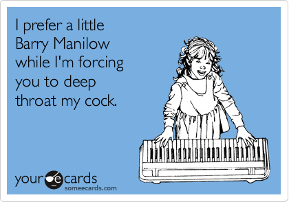 I prefer a little 
Barry Manilow 
while I'm forcing
you to deep 
throat my cock.