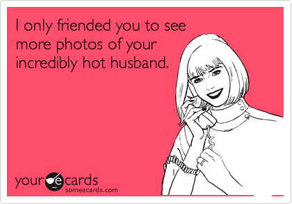 I only friended you to see
more photos of your
incredibly hot husband.