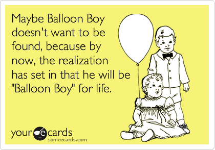 Maybe Balloon Boy
doesn't want to be
found, because by 
now, the realization
has set in that he will be
"Balloon Boy" for life.