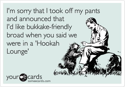 I'm sorry that I took off my pants and announced that
I'd like bukkake-friendly
broad when you said we
were in a 'Hookah
Lounge' 