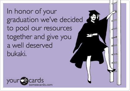 In honor of your
graduation we've decided
to pool our resources
together and give you
a well deserved
bukaki.