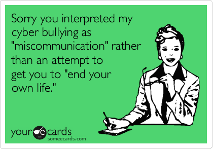 Sorry you interpreted my
cyber bullying as
"miscommunication" rather
than an attempt to
get you to "end your
own life."