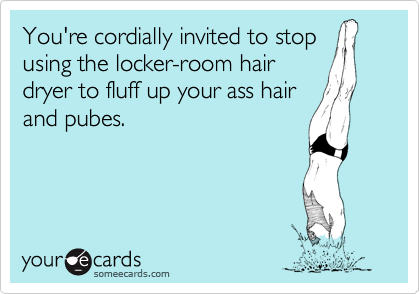 You're cordially invited to stop
using the locker-room hair
dryer to fluff up your ass hair
and pubes.