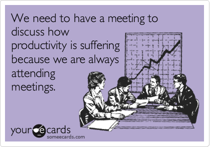 We need to have a meeting to discuss how
productivity is suffering
because we are always
attending
meetings.