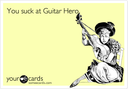 You suck at Guitar Hero.