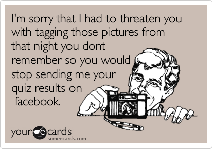 I'm sorry that I had to threaten you with tagging those pictures from that night you dont
remember so you would
stop sending me your
quiz results on
 facebook.