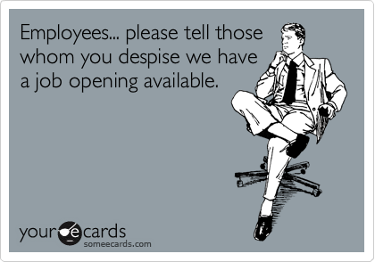 Employees... please tell those
whom you despise we have
a job opening available.