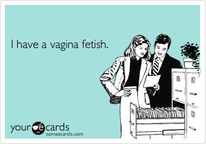 I have a vagina fetish.