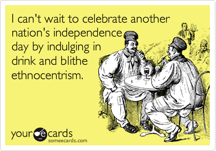 I can't wait to celebrate anothernation's independenceday by indulging indrink and blitheethnocentrism.